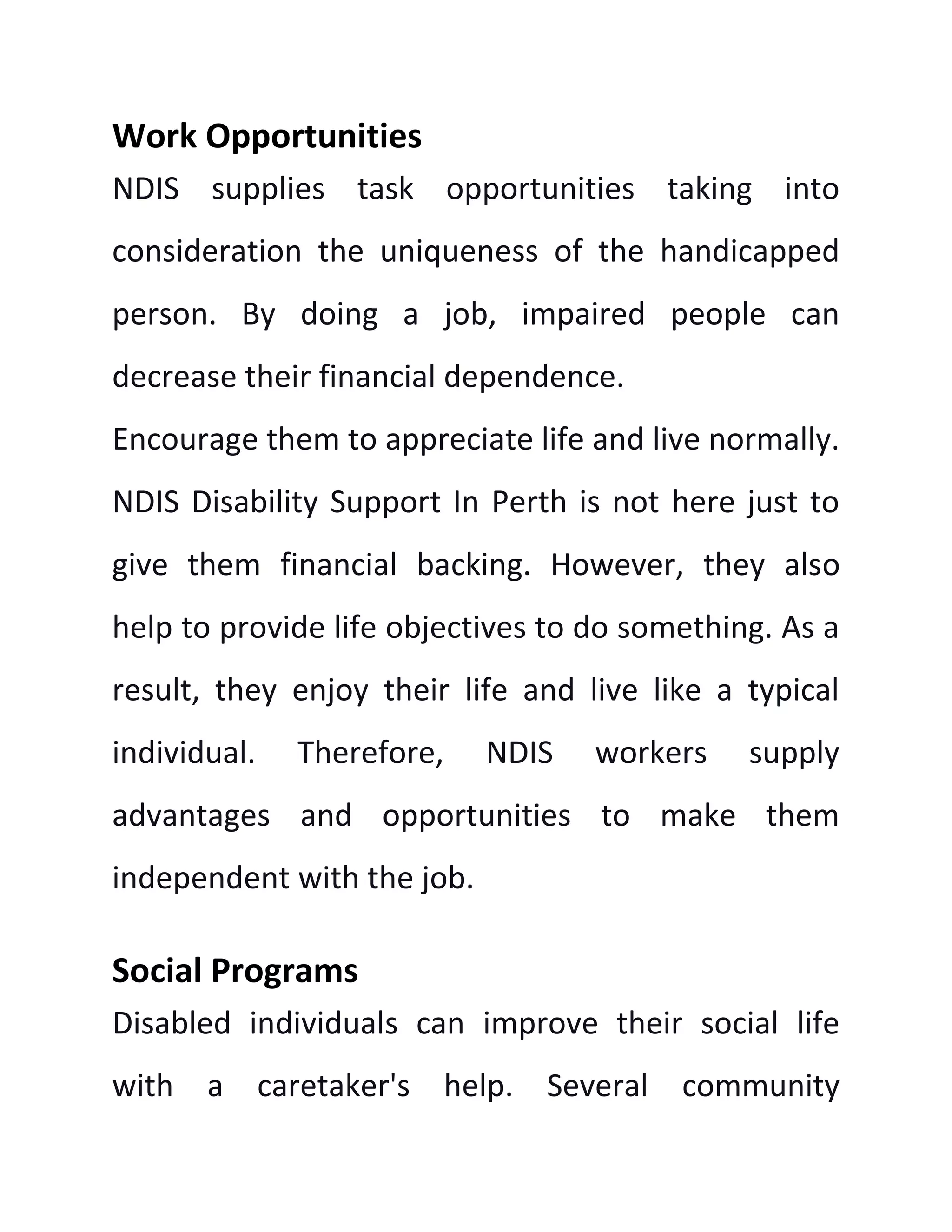 Work Opportunities
NDIS supplies task opportunities taking into
consideration the uniqueness of the handicapped
person. By doing a job, impaired people can
decrease their financial dependence.
Encourage them to appreciate life and live normally.
NDIS Disability Support In Perth is not here just to
give them financial backing. However, they also
help to provide life objectives to do something. As a
result, they enjoy their life and live like a typical
individual. Therefore, NDIS workers supply
advantages and opportunities to make them
independent with the job.
Social Programs
Disabled individuals can improve their social life
with a caretaker's help. Several community
 