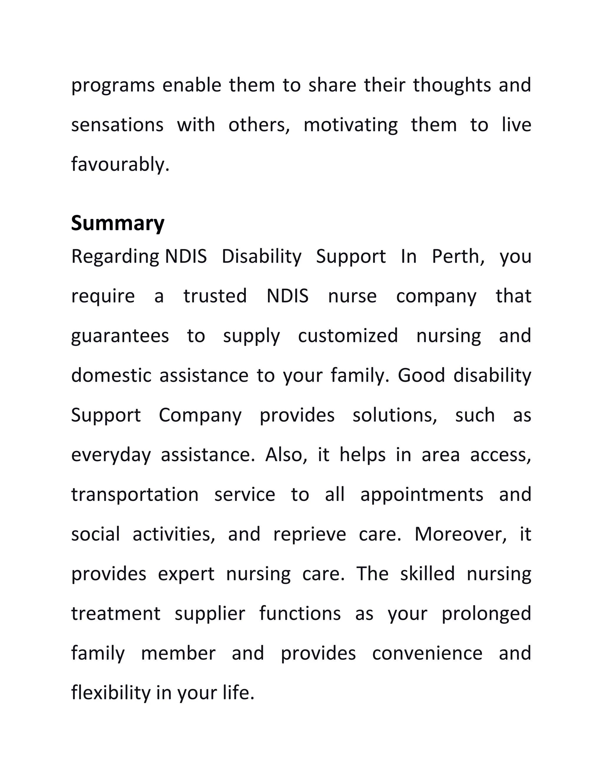 programs enable them to share their thoughts and
sensations with others, motivating them to live
favourably.
Summary
Regarding NDIS Disability Support In Perth, you
require a trusted NDIS nurse company that
guarantees to supply customized nursing and
domestic assistance to your family. Good disability
Support Company provides solutions, such as
everyday assistance. Also, it helps in area access,
transportation service to all appointments and
social activities, and reprieve care. Moreover, it
provides expert nursing care. The skilled nursing
treatment supplier functions as your prolonged
family member and provides convenience and
flexibility in your life.
 