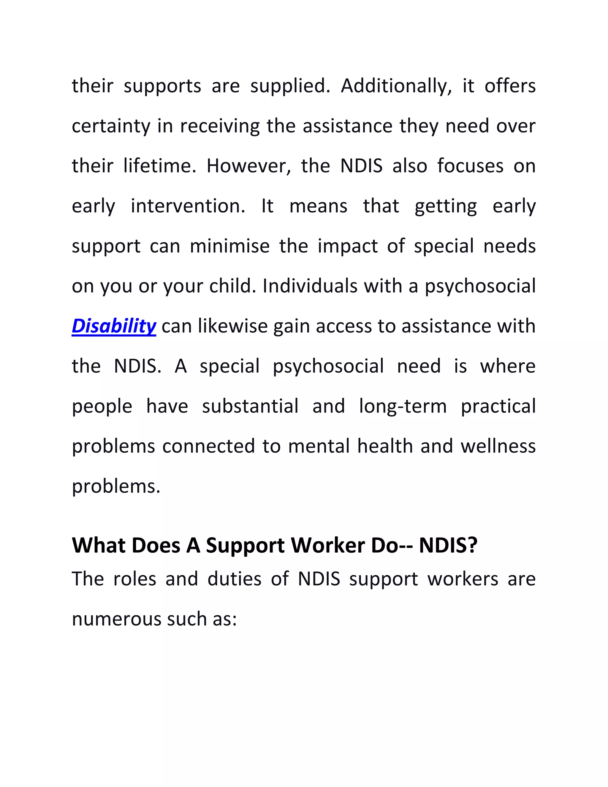 their supports are supplied. Additionally, it offers
certainty in receiving the assistance they need over
their lifetime. However, the NDIS also focuses on
early intervention. It means that getting early
support can minimise the impact of special needs
on you or your child. Individuals with a psychosocial
Disability can likewise gain access to assistance with
the NDIS. A special psychosocial need is where
people have substantial and long-term practical
problems connected to mental health and wellness
problems.
What Does A Support Worker Do-- NDIS?
The roles and duties of NDIS support workers are
numerous such as:
 