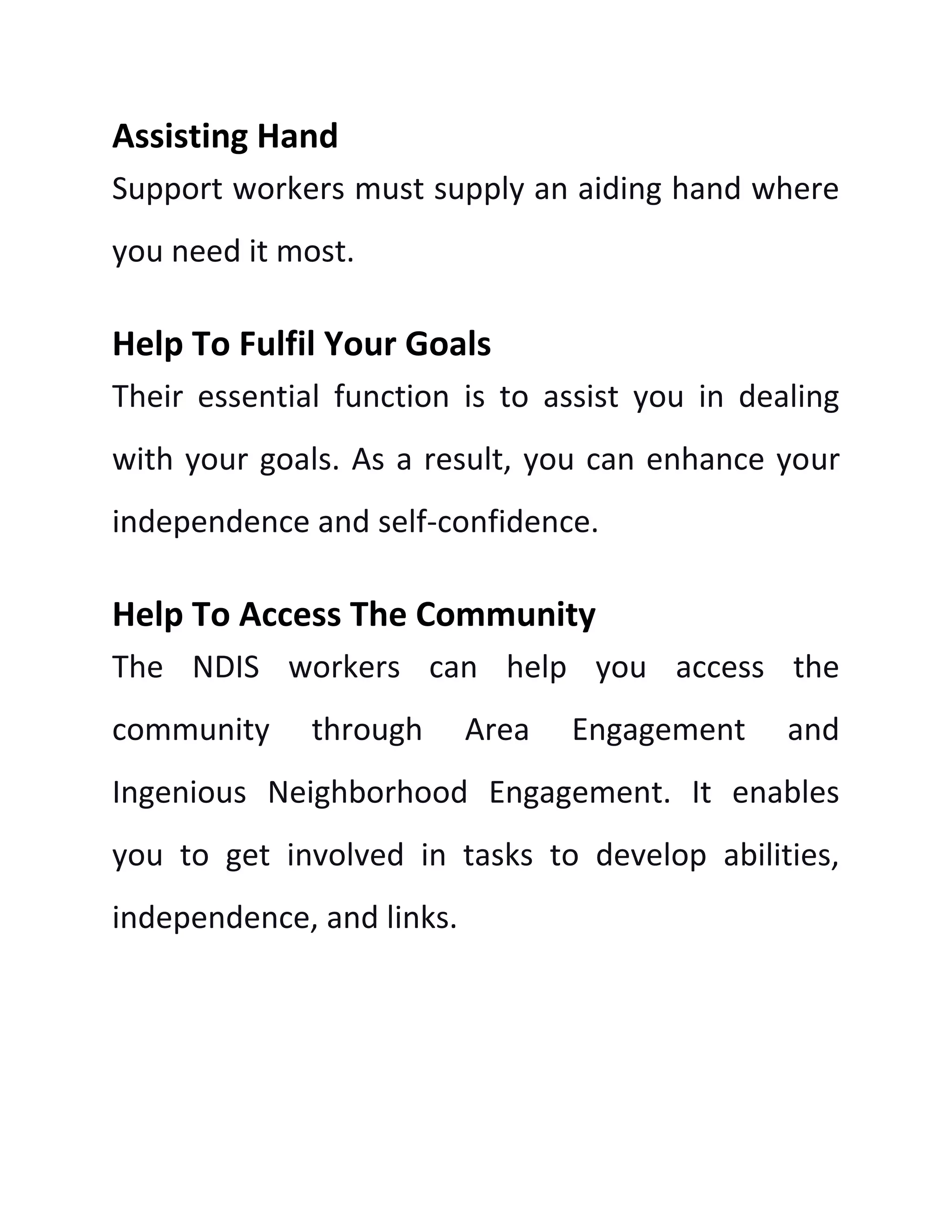 Assisting Hand
Support workers must supply an aiding hand where
you need it most.
Help To Fulfil Your Goals
Their essential function is to assist you in dealing
with your goals. As a result, you can enhance your
independence and self-confidence.
Help To Access The Community
The NDIS workers can help you access the
community through Area Engagement and
Ingenious Neighborhood Engagement. It enables
you to get involved in tasks to develop abilities,
independence, and links.
 