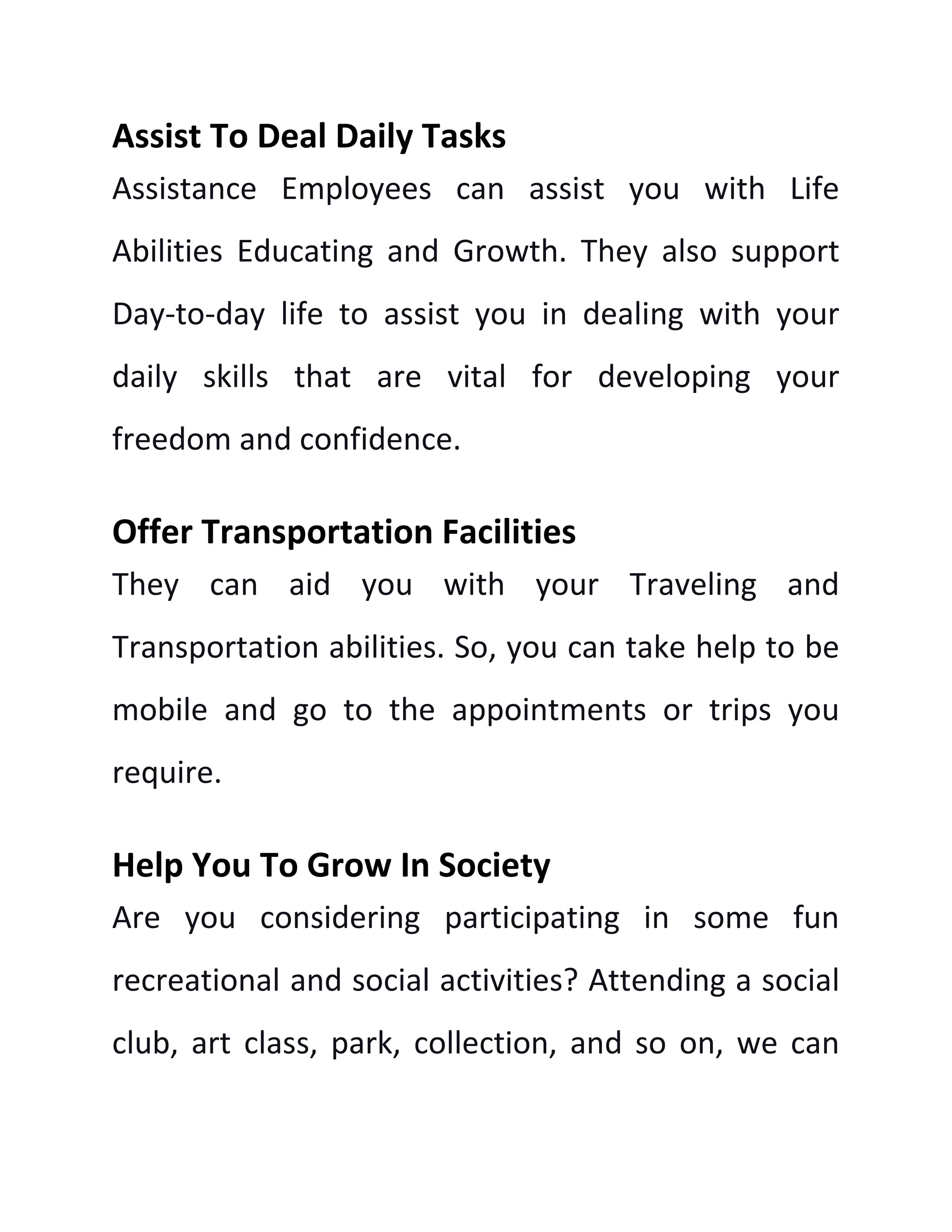 Assist To Deal Daily Tasks
Assistance Employees can assist you with Life
Abilities Educating and Growth. They also support
Day-to-day life to assist you in dealing with your
daily skills that are vital for developing your
freedom and confidence.
Offer Transportation Facilities
They can aid you with your Traveling and
Transportation abilities. So, you can take help to be
mobile and go to the appointments or trips you
require.
Help You To Grow In Society
Are you considering participating in some fun
recreational and social activities? Attending a social
club, art class, park, collection, and so on, we can
 
