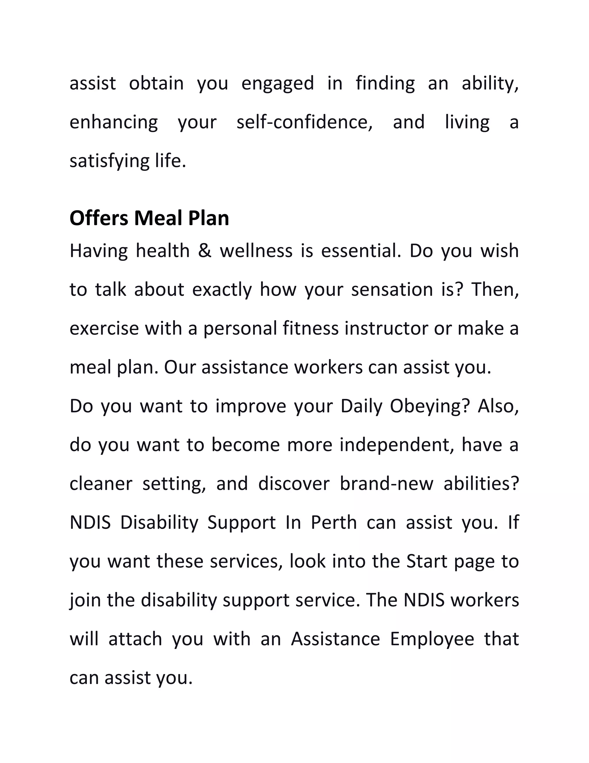 assist obtain you engaged in finding an ability,
enhancing your self-confidence, and living a
satisfying life.
Offers Meal Plan
Having health & wellness is essential. Do you wish
to talk about exactly how your sensation is? Then,
exercise with a personal fitness instructor or make a
meal plan. Our assistance workers can assist you.
Do you want to improve your Daily Obeying? Also,
do you want to become more independent, have a
cleaner setting, and discover brand-new abilities?
NDIS Disability Support In Perth can assist you. If
you want these services, look into the Start page to
join the disability support service. The NDIS workers
will attach you with an Assistance Employee that
can assist you.
 