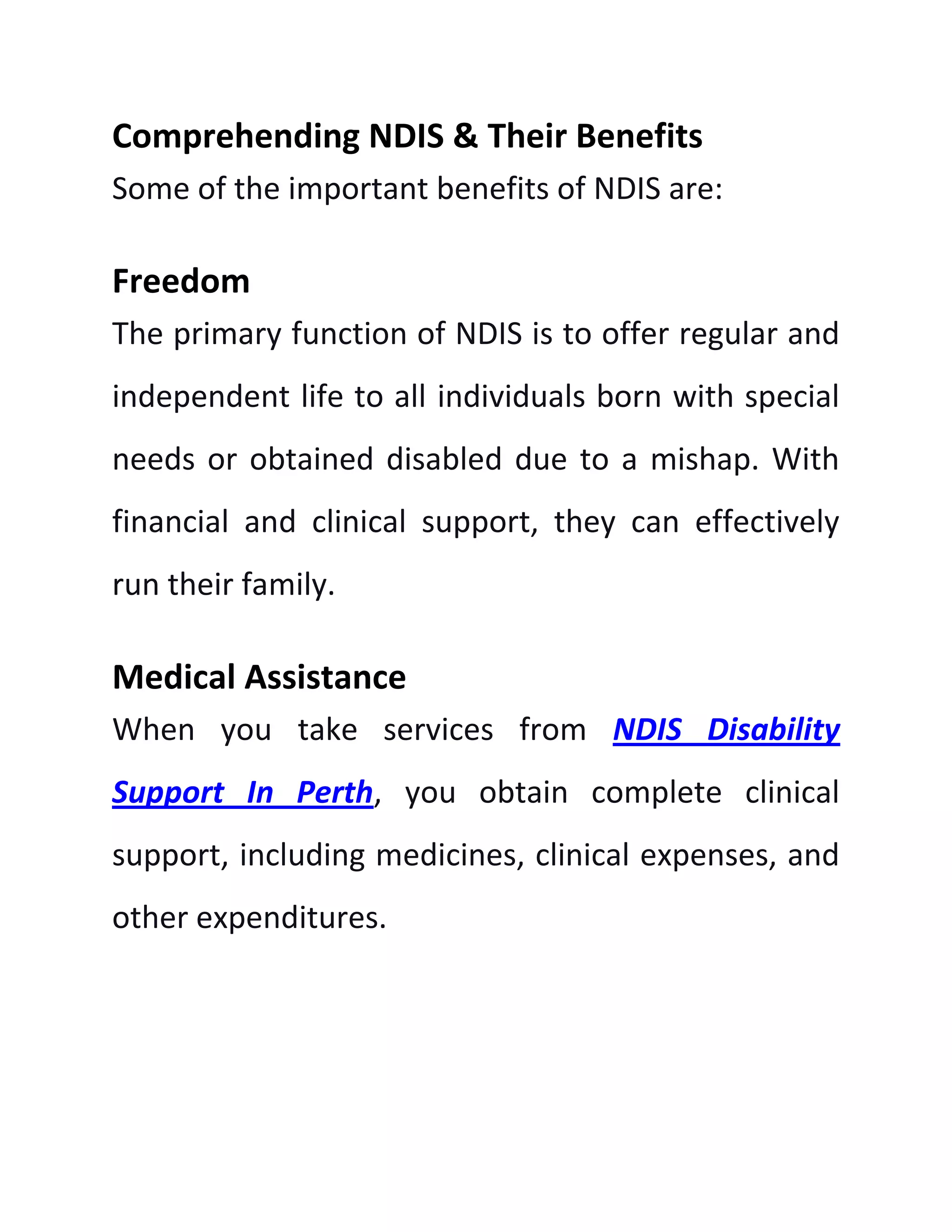 Comprehending NDIS & Their Benefits
Some of the important benefits of NDIS are:
Freedom
The primary function of NDIS is to offer regular and
independent life to all individuals born with special
needs or obtained disabled due to a mishap. With
financial and clinical support, they can effectively
run their family.
Medical Assistance
When you take services from NDIS Disability
Support In Perth, you obtain complete clinical
support, including medicines, clinical expenses, and
other expenditures.
 