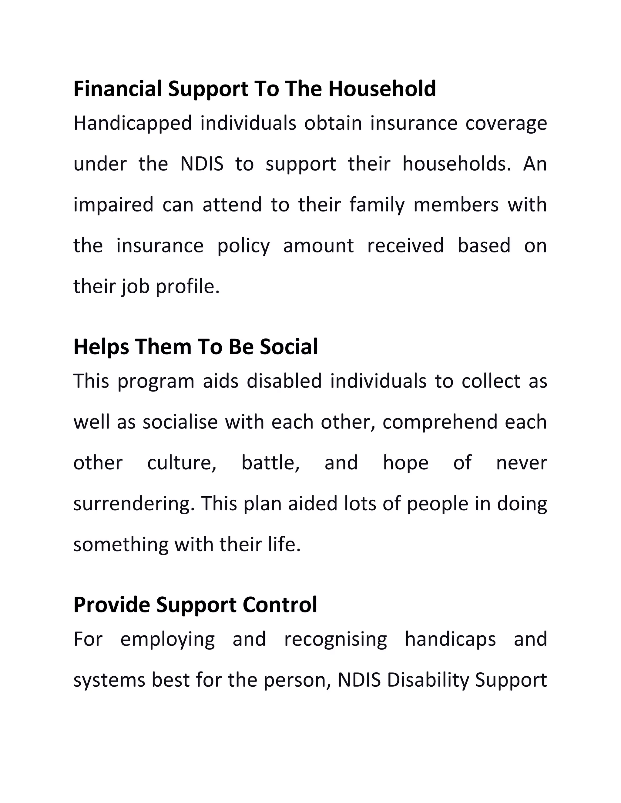 Financial Support To The Household
Handicapped individuals obtain insurance coverage
under the NDIS to support their households. An
impaired can attend to their family members with
the insurance policy amount received based on
their job profile.
Helps Them To Be Social
This program aids disabled individuals to collect as
well as socialise with each other, comprehend each
other culture, battle, and hope of never
surrendering. This plan aided lots of people in doing
something with their life.
Provide Support Control
For employing and recognising handicaps and
systems best for the person, NDIS Disability Support
 