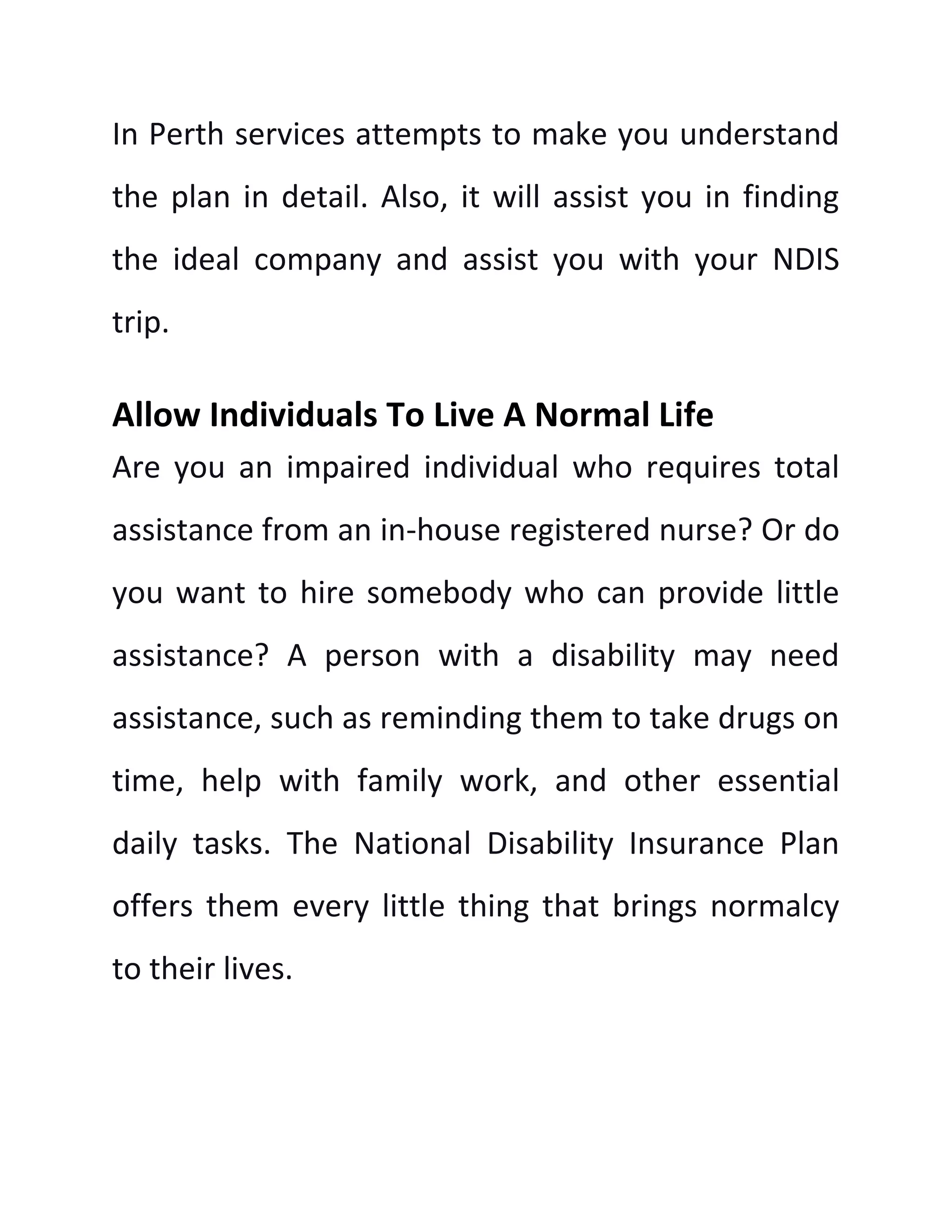 In Perth services attempts to make you understand
the plan in detail. Also, it will assist you in finding
the ideal company and assist you with your NDIS
trip.
Allow Individuals To Live A Normal Life
Are you an impaired individual who requires total
assistance from an in-house registered nurse? Or do
you want to hire somebody who can provide little
assistance? A person with a disability may need
assistance, such as reminding them to take drugs on
time, help with family work, and other essential
daily tasks. The National Disability Insurance Plan
offers them every little thing that brings normalcy
to their lives.
 