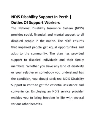 NDIS Disability Support In Perth |
Duties Of Support Workers
The National Disability Insurance System (NDIS)
provides social, financial, and mental support to all
disabled people in the nation. The NDIS ensures
that impaired people get equal opportunities and
adds to the community. The plan has provided
support to disabled individuals and their family
members. Whether you have any kind of disability
or your relative or somebody you understand has
the condition, you should seek real NDIS Disability
Support In Perth to get the essential assistance and
convenience. Employing an NDIS service provider
enables you to bring freedom in life with several
various other benefits.
 