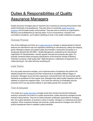 Duties & Responsibilities of Quality
Assurance Managers
Quality assurance managers play an important role in business by ensuring that products meet
certain thresholds of acceptableness. They plan direct or coordinate ​quality assurance
programs​ and formulate quality control policies. They also work to enhance an organization's
efficiency and profitableness by reducing waste. If you're conscientious, inquisitive and
committed to excellence, you'll realize it gratifying to work in this quality compliance occupation.
Oversee Process
One of the challenges you'd face as a ​quality assurance​ manager is staying abreast of internal,
external and international rules and regulations pertaining to manufacturing, selling and shipping
goods. Managers prepare and update quality documentation, basing their processes on a
recognized standard like ISO 9000 – Quality Management, published by the international
organization for Standardization. Industry-specific manuals and protocols also apply. For
example, breweries follow processing specifications of the American Society of Brewing
Chemists to produce a high-quality beer. Slight deviations in calibrations of equipment or a
malfunctioning ph. the meter will throw everything off.
Lead Teams
As a top quality assurance manager, you'd supervise teams of inspectors who perform the
detailed assessment of products and their components at completely different stages of
production. Managers recruit and train supervisors, and provide them with documented quality
standards as guidelines for their regular work. Managers also select quality inspection tools and
software to support the inspection team. You’d have the authority to immediately stop the
production line if you see product defects or spot safety guards off a conveyor belt.
Train Employees
Your duties as a ​quality assurance​ manager would also include ensuring that employees
working in production are tuned in to quality requirements, quality assurance managers provide
training in best practices. They aim to make production employees responsible for managing
their own quality standards. to promote a culture of quality, managers run awareness and award
programs. When companies develop new products, quality assurance managers work with the
product development team to establish quality standards.
 
