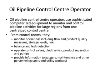 Oil Pipeline Control Centre Operator
• Oil pipeline control centre operators use sophisticated
computerized equipment to monitor and control
pipeline activities for large regions from one
centralized control centre
• From control rooms, they:
– monitor operations including flow and product quality
measures, storage levels, line
– balance and leak detection
– operate control valves, block valves, product separation
and pumps
– provide information to gaugers, maintenance and other
personnel (gaugers and utility workers)
 
