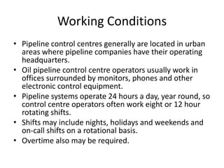 Working Conditions
• Pipeline control centres generally are located in urban
areas where pipeline companies have their operating
headquarters.
• Oil pipeline control centre operators usually work in
offices surrounded by monitors, phones and other
electronic control equipment.
• Pipeline systems operate 24 hours a day, year round, so
control centre operators often work eight or 12 hour
rotating shifts.
• Shifts may include nights, holidays and weekends and
on-call shifts on a rotational basis.
• Overtime also may be required.
 