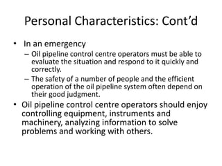 Personal Characteristics: Cont’d
• In an emergency
– Oil pipeline control centre operators must be able to
evaluate the situation and respond to it quickly and
correctly.
– The safety of a number of people and the efficient
operation of the oil pipeline system often depend on
their good judgment.
• Oil pipeline control centre operators should enjoy
controlling equipment, instruments and
machinery, analyzing information to solve
problems and working with others.
 