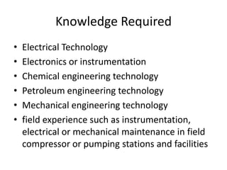 Knowledge Required
• Electrical Technology
• Electronics or instrumentation
• Chemical engineering technology
• Petroleum engineering technology
• Mechanical engineering technology
• field experience such as instrumentation,
electrical or mechanical maintenance in field
compressor or pumping stations and facilities
 
