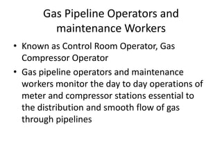 Gas Pipeline Operators and
maintenance Workers
• Known as Control Room Operator, Gas
Compressor Operator
• Gas pipeline operators and maintenance
workers monitor the day to day operations of
meter and compressor stations essential to
the distribution and smooth flow of gas
through pipelines
 