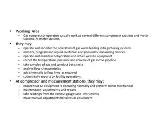 • Working Area
– Gas compressor operators usually work at several different compressor stations and meter
stations. At meter stations,
• they may:
– operate and monitor the operation of gas wells feeding into gathering systems
– monitor, program and adjust electronic and pneumatic measuring devices
– operate and maintain dehydrators and other wellsite equipment
– record the temperature, pressure and volume of gas in the pipeline
– take samples of gas and conduct basic tests
– analyze flow characteristics
– add chemicals to flow lines as required
– submit daily reports on facility operations.
• At compressor and measurement stations, they may:
– ensure that all equipment is operating normally and perform minor mechanical
– maintenance, adjustments and repairs
– take readings from the various gauges and instruments
– make manual adjustments to valves or equipment.
 