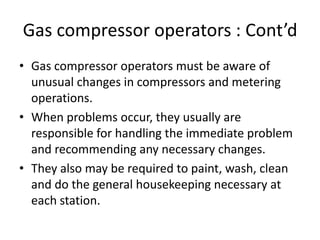 Gas compressor operators : Cont’d
• Gas compressor operators must be aware of
unusual changes in compressors and metering
operations.
• When problems occur, they usually are
responsible for handling the immediate problem
and recommending any necessary changes.
• They also may be required to paint, wash, clean
and do the general housekeeping necessary at
each station.
 