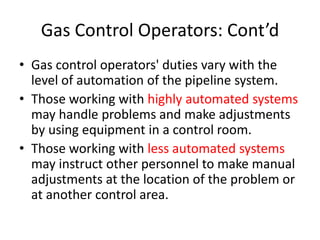 Gas Control Operators: Cont’d
• Gas control operators' duties vary with the
level of automation of the pipeline system.
• Those working with highly automated systems
may handle problems and make adjustments
by using equipment in a control room.
• Those working with less automated systems
may instruct other personnel to make manual
adjustments at the location of the problem or
at another control area.
 