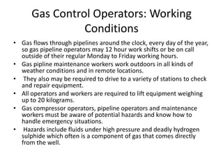Gas Control Operators: Working
Conditions
• Gas flows through pipelines around the clock, every day of the year,
so gas pipeline operators may 12 hour work shifts or be on call
outside of their regular Monday to Friday working hours.
• Gas pipline maintenance workers work outdoors in all kinds of
weather conditions and in remote locations.
• They also may be required to drive to a variety of stations to check
and repair equipment.
• All operators and workers are required to lift equipment weighing
up to 20 kilograms.
• Gas compressor operators, pipeline operators and maintenance
workers must be aware of potential hazards and know how to
handle emergency situations.
• Hazards include fluids under high pressure and deadly hydrogen
sulphide which often is a component of gas that comes directly
from the well.
 