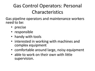 Gas Control Operators: Personal
Characteristics
Gas pipeline operators and maintenance workers
need to be:
• precise
• responsible
• handy with tools
• interested in working with machines and
complex equipment
• comfortable around large, noisy equipment
• able to work on their own with little
supervision.
 