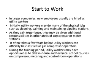 Start to Work
• In larger companies, new employees usually are hired as
utility workers
• Initially, utility workers may do many of the physical jobs
such as cleaning, painting and maintaining pipeline stations
• As they gain experience, they may be given additional
responsibilities in other areas of compressor or meter
stations
• It often takes a few years before utility workers can
officially be classified as gas compressor operators
• During the training period, utility workers may have
opportunities to take in-house and technical school courses
on compressor, metering and control room operations
 