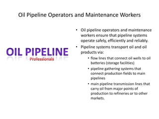 Oil Pipeline Operators and Maintenance Workers
• Oil pipeline operators and maintenance
workers ensure that pipeline systems
operate safely, efficiently and reliably.
• Pipeline systems transport oil and oil
products via:
• flow lines that connect oil wells to oil
batteries (storage facilities)
• pipeline gathering systems that
connect production fields to main
pipelines
• main pipeline transmission lines that
carry oil from major points of
production to refineries or to other
markets.
 