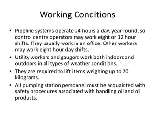 Working Conditions
• Pipeline systems operate 24 hours a day, year round, so
control centre operators may work eight or 12 hour
shifts. They usually work in an office. Other workers
may work eight hour day shifts.
• Utility workers and gaugers work both indoors and
outdoors in all types of weather conditions.
• They are required to lift items weighing up to 20
kilograms.
• All pumping station personnel must be acquainted with
safety procedures associated with handling oil and oil
products.
 