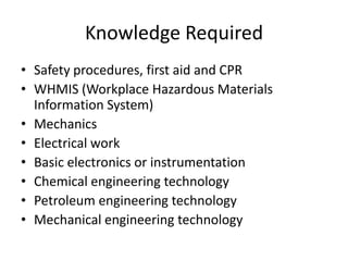 Knowledge Required
• Safety procedures, first aid and CPR
• WHMIS (Workplace Hazardous Materials
Information System)
• Mechanics
• Electrical work
• Basic electronics or instrumentation
• Chemical engineering technology
• Petroleum engineering technology
• Mechanical engineering technology
 