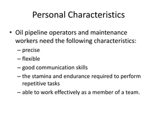 Personal Characteristics
• Oil pipeline operators and maintenance
workers need the following characteristics:
– precise
– flexible
– good communication skills
– the stamina and endurance required to perform
repetitive tasks
– able to work effectively as a member of a team.
 