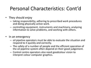 Personal Characteristics: Cont’d
• They should enjoy
– taking responsibility, adhering to prescribed work procedures
and doing physically active work.
– controlling equipment, instruments and machinery, analyzing
information to solve problems, and working with others.
• In an emergency
– oil pipeline operators must be able to evaluate the situation and
respond to it quickly and correctly.
– The safety of a number of people and the efficient operation of
the oil pipeline system often depend on their good judgement.
– Control centre operators also need goodcolour vision to
interpret colour computer graphics.
 