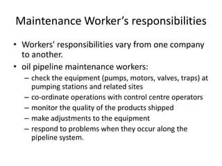Maintenance Worker’s responsibilities
• Workers' responsibilities vary from one company
to another.
• oil pipeline maintenance workers:
– check the equipment (pumps, motors, valves, traps) at
pumping stations and related sites
– co-ordinate operations with control centre operators
– monitor the quality of the products shipped
– make adjustments to the equipment
– respond to problems when they occur along the
pipeline system.
 