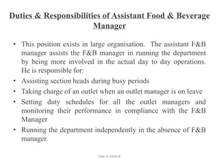 Duties & Responsibilities of Assistant Food & Beverage
Manager
• This position exists in large organisation. The assistant F&B
manager assists the F&B manager in running the department
by being more involved in the actual day to day operations.
He is responsible for:
• Assisting section heads during busy periods
• Taking charge of an outlet when an outlet manager is on leave
• Setting duty schedules for all the outlet managers and
monitoring their performance in compliance with the F&B
Manager
• Running the department independently in the absence of F&B
manager.
IHM-H 100RUB
 