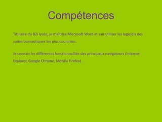 Compétences
Titulaire du B2i lycée, je maîtrise Microsoft Word et sait utiliser les logiciels des
suites bureautiques les plus courantes.
Je connais les différentes fonctionnalités des principaux navigateurs (Internet
Explorer, Google Chrome, Mozilla Firefox).
 