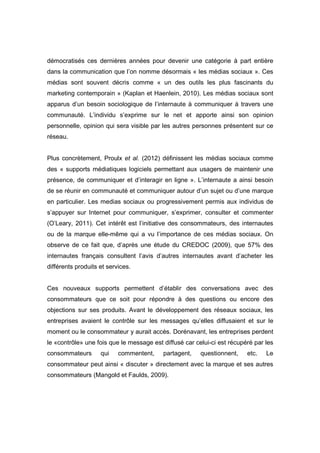 démocratisés ces dernières années pour devenir une catégorie à part entière
dans la communication que l’on nomme désormais « les médias sociaux ». Ces
médias sont souvent décris comme « un des outils les plus fascinants du
marketing contemporain » (Kaplan et Haenlein, 2010). Les médias sociaux sont
apparus d’un besoin sociologique de l’internaute à communiquer à travers une
communauté. L’individu s’exprime sur le net et apporte ainsi son opinion
personnelle, opinion qui sera visible par les autres personnes présentent sur ce
réseau.


Plus concrètement, Proulx et al. (2012) définissent les médias sociaux comme
des « supports médiatiques logiciels permettant aux usagers de maintenir une
présence, de communiquer et d’interagir en ligne ». L’internaute a ainsi besoin
de se réunir en communauté et communiquer autour d’un sujet ou d’une marque
en particulier. Les medias sociaux ou progressivement permis aux individus de
s’appuyer sur Internet pour communiquer, s’exprimer, consulter et commenter
(O’Leary, 2011). Cet intérêt est l’initiative des consommateurs, des internautes
ou de la marque elle-même qui a vu l’importance de ces médias sociaux. On
observe de ce fait que, d’après une étude du CREDOC (2009), que 57% des
internautes français consultent l’avis d’autres internautes avant d’acheter les
différents produits et services.


Ces nouveaux supports permettent d’établir des conversations avec des
consommateurs que ce soit pour répondre à des questions ou encore des
objections sur ses produits. Avant le développement des réseaux sociaux, les
entreprises avaient le contrôle sur les messages qu’elles diffusaient et sur le
moment ou le consommateur y aurait accès. Dorénavant, les entreprises perdent
le «contrôle» une fois que le message est diffusé car celui-ci est récupéré par les
consommateurs       qui    commentent,    partagent,    questionnent,    etc.   Le
consommateur peut ainsi « discuter » directement avec la marque et ses autres
consommateurs (Mangold et Faulds, 2009).
 