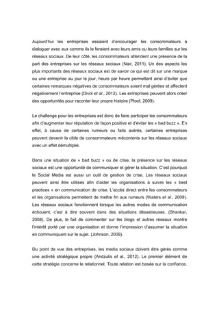 Aujourd’hui les entreprises essaient d’encourager les consommateurs à
dialoguer avec eux comme ils le feraient avec leurs amis ou leurs familles sur les
réseaux sociaux. De leur côté, les consommateurs attendent une présence de la
part des entreprises sur les réseaux sociaux (Nair, 2011). Un des aspects les
plus importants des réseaux sociaux est de savoir ce qui est dit sur une marque
ou une entreprise au jour le jour, heure par heure permettant ainsi d’éviter que
certaines remarques négatives de consommateurs soient mal gérées et affectent
négativement l’entreprise (Divol et al., 2012). Les entreprises peuvent alors créer
des opportunités pour raconter leur propre histoire (Ploof, 2009).


Le challenge pour les entreprises est donc de faire participer les consommateurs
afin d’augmenter leur réputation de façon positive et d’éviter les « bad buzz ». En
effet, à cause de certaines rumeurs ou faits avérés, certaines entreprises
peuvent devenir la cible de consommateurs mécontents sur les réseaux sociaux
avec un effet démultiplié.


Dans une situation de « bad buzz » ou de crise, la présence sur les réseaux
sociaux est une opportunité de communiquer et gérer la situation. C’est pourquoi
le Social Media est aussi un outil de gestion de crise. Les réseaux sociaux
peuvent ainsi être utilisés afin d’aider les organisations à suivre les « best
practices » en communication de crise. L’accès direct entre les consommateurs
et les organisations permettent de mettre fin aux rumeurs (Waters et al., 2009).
Les réseaux sociaux fonctionnent lorsque les autres modes de communication
échouent, c’est à dire souvent dans des situations désastreuses. (Shankar,
2008). De plus, le fait de commenter sur les blogs et autres réseaux montre
l’intérêt porté par une organisation et donne l’impression d’assumer la situation
en communiquant sur le sujet. (Johnson, 2009).


Du point de vue des entreprises, les media sociaux doivent être gérés comme
une activité stratégique propre (Andzulis et al., 2012). Le premier élément de
cette stratégie concerne le relationnel. Toute relation est basée sur la confiance.
 