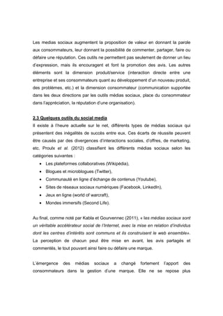 Les medias sociaux augmentent la proposition de valeur en donnant la parole
aux consommateurs, leur donnant la possibilité de commenter, partager, faire ou
défaire une réputation. Ces outils ne permettent pas seulement de donner un lieu
d’expression, mais ils encouragent et font la promotion des avis. Les autres
éléments sont la dimension produit/service (interaction directe entre une
entreprise et ses consommateurs quant au développement d’un nouveau produit,
des problèmes, etc.) et la dimension consommateur (communication supportée
dans les deux directions par les outils médias sociaux, place du consommateur
dans l’appréciation, la réputation d’une organisation).


2.3 Quelques outils du social media
Il existe à l’heure actuelle sur le net, différents types de médias sociaux qui
présentent des inégalités de succès entre eux. Ces écarts de réussite peuvent
être causés par des divergences d’interactions sociales, d’offres, de marketing,
etc. Proulx et al. (2012) classifient les différents médias sociaux selon les
catégories suivantes :
   • Les plateformes collaboratives (Wikipédia),
   • Blogues et microblogues (Twitter),
   • Communauté en ligne d’échange de contenus (Youtube),
   • Sites de réseaux sociaux numériques (Facebook, LinkedIn),
   • Jeux en ligne (world of warcraft),
   • Mondes immersifs (Second Life).


Au final, comme noté par Kabla et Gourvennec (2011), « les médias sociaux sont
un véritable accélérateur social de l’Internet, avec la mise en relation d’individus
dont les centres d’intérêts sont communs et ils construisent le web ensemble».
La perception de chacun peut être mise en avant, les avis partagés et
commentés, le tout pouvant ainsi faire ou défaire une marque.


L’émergence     des   médias    sociaux    a   changé     fortement   l’apport   des
consommateurs dans la gestion d’une marque. Elle ne se repose plus
 