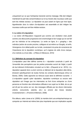 uniquement sur ce que l’entreprise transmet comme message. Elle doit intégrer
maintenant la part des consommateurs sur et au travers des nouveaux outils que
sont les médias sociaux. La réputation se joue autant en ligne que hors ligne.
Appréhender donc la notion d’e-réputation est essentielle et doit intégrer les
nouveaux outils que sont les médias sociaux.


3. La notion d’e-réputation
« La notion d’E-Réputation n’apparaît pas comme une révélation mais plutôt
comme une découverte progressive de la technologie et de l’usage qui en est fait
par les individus et les entreprises. La vente en ligne, le « googling » des
individus (action de scruter proches, collègues et soi-même sur Google), et enfin,
l’émergence d’un débat public sur la toile, conduisent à la prise de conscience de
l’importance de la réputation numérique, qu’il s’agisse de celle d’une marque,
d’un individu ou d’une idée. » (Fillias et Villeneuve, 2010)


3.1. Définition du concept d’e-réputation
L’e-réputation peut être définie comme la « réputation construite à partir de
l’ensemble des perceptions que les parties prenantes auront de l’objet, à partir
de tout élément d’information circulant sur le Net » (Paquerot et al., 2010). L’e-
réputation apparait donc a priori comme un élément de la réputation elle-même,
émanant spécifiquement de toutes formes de contacts électroniques (Chun et
Davies, 2000). Cette approche se retrouve aussi dans la définition suivante : «
L’e-réputation appelé cyber réputation, réputation numérique ou encore web
réputation est l’image que les internautes se font d’une entreprise ou d’une
personne en fonction des informations diffusée à son sujet sur le Web, de ce qui
est dit par les autres sur soi, des messages diffusés par les divers internautes
(clients,   concurrents,   salariés,   etc.)   ou   encore     des   traces   laissées
involontairement. » (Frochot et Molinaro, 2008).


Par ailleurs, selon Jones et al. (2009), la manière dont une entreprise/marque se
comporte sur internet est même bien plus importante que son implication auprès
 