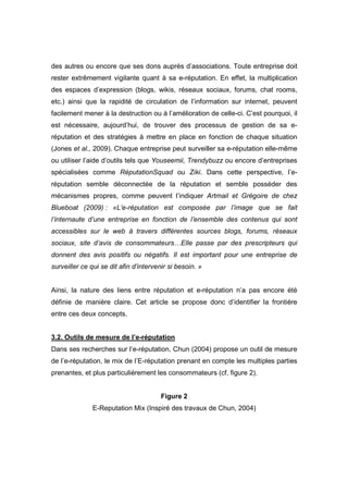 des autres ou encore que ses dons auprès d’associations. Toute entreprise doit
rester extrêmement vigilante quant à sa e-réputation. En effet, la multiplication
des espaces d’expression (blogs, wikis, réseaux sociaux, forums, chat rooms,
etc.) ainsi que la rapidité de circulation de l’information sur internet, peuvent
facilement mener à la destruction ou à l’amélioration de celle-ci. C’est pourquoi, il
est nécessaire, aujourd’hui, de trouver des processus de gestion de sa e-
réputation et des stratégies à mettre en place en fonction de chaque situation
(Jones et al., 2009). Chaque entreprise peut surveiller sa e-réputation elle-même
ou utiliser l’aide d’outils tels que Youseemii, Trendybuzz ou encore d’entreprises
spécialisées comme RéputationSquad ou Ziki. Dans cette perspective, l’e-
réputation semble déconnectée de la réputation et semble posséder des
mécanismes propres, comme peuvent l’indiquer Artmail et Grégoire de chez
Blueboat (2009) : «L’e-réputation est composée par l’image que se fait
l’internaute d’une entreprise en fonction de l’ensemble des contenus qui sont
accessibles sur le web à travers différentes sources blogs, forums, réseaux
sociaux, site d’avis de consommateurs…Elle passe par des prescripteurs qui
donnent des avis positifs ou négatifs. Il est important pour une entreprise de
surveiller ce qui se dit afin d’intervenir si besoin. »


Ainsi, la nature des liens entre réputation et e-réputation n’a pas encore été
définie de manière claire. Cet article se propose donc d’identifier la frontière
entre ces deux concepts.


3.2. Outils de mesure de l’e-réputation
Dans ses recherches sur l’e-réputation, Chun (2004) propose un outil de mesure
de l’e-réputation, le mix de l’E-réputation prenant en compte les multiples parties
prenantes, et plus particulièrement les consommateurs (cf. figure 2).


                                        Figure 2
               E-Reputation Mix (Inspiré des travaux de Chun, 2004)
 