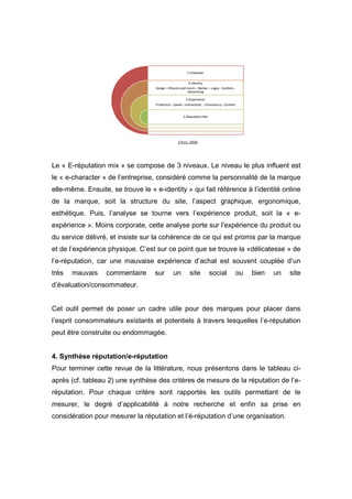 Le « E-réputation mix » se compose de 3 niveaux. Le niveau le plus influent est
le « e-character » de l’entreprise, considéré comme la personnalité de la marque
elle-même. Ensuite, se trouve le « e-identity » qui fait référence à l’identité online
de la marque, soit la structure du site, l’aspect graphique, ergonomique,
esthétique. Puis, l’analyse se tourne vers l’expérience produit, soit la « e-
expérience ». Moins corporate, cette analyse porte sur l’expérience du produit ou
du service délivré, et insiste sur la cohérence de ce qui est promis par la marque
et de l’expérience physique. C’est sur ce point que se trouve la «délicatesse » de
l’e-réputation, car une mauvaise expérience d’achat est souvent couplée d’un
très   mauvais    commentaire      sur   un    site   social   ou    bien   un    site
d’évaluation/consommateur.


Cet outil permet de poser un cadre utile pour des marques pour placer dans
l’esprit consommateurs existants et potentiels à travers lesquelles l’e-réputation
peut être construite ou endommagée.


4. Synthèse réputation/e-réputation
Pour terminer cette revue de la littérature, nous présentons dans le tableau ci-
après (cf. tableau 2) une synthèse des critères de mesure de la réputation de l’e-
réputation. Pour chaque critère sont rapportés les outils permettant de le
mesurer, le degré d’applicabilité à notre recherche et enfin sa prise en
considération pour mesurer la réputation et l’é-réputation d’une organisation.
 