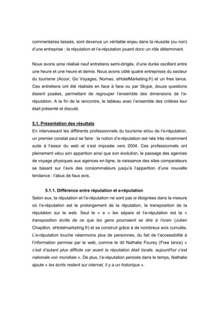 commentaires laissés, sont devenus un véritable enjeu dans la réussite (ou non)
d’une entreprise : la réputation et l’e-réputation jouent donc un rôle déterminant.


Nous avons ainsi réalisé neuf entretiens semi-dirigés, d’une durée oscillant entre
une heure et une heure et demie. Nous avons ciblé quatre entreprises du secteur
du tourisme (Accor, Go Voyages, Nomao, eHotelMarketing.fr) et un free lance.
Ces entretiens ont été réalisés en face à face ou par Skype, douze questions
étaient posées, permettant de regrouper l’ensemble des dimensions de l’e-
réputation. A la fin de la rencontre, le tableau avec l’ensemble des critères leur
était présenté et discuté.


5.1. Présentation des résultats
En interviewant les différents professionnels du tourisme et/ou de l’e-réputation,
un premier constat peut se faire : la notion d’e-réputation est née très récemment
suite à l’essor du web et s’est imposée vers 2004. Ces professionnels ont
pleinement vécu son apparition ainsi que son évolution, le passage des agences
de voyage physiques aux agences en ligne, la naissance des sites comparateurs
se basant sur l’avis des consommateurs jusqu’à l’apparition d’une nouvelle
tendance : l’abus de faux avis.


       5.1.1. Différence entre réputation et e-réputation
Selon eux, la réputation et l’e-réputation ne sont pas si éloignées dans la mesure
où l’e-réputation est le prolongement de la réputation, la transposition de la
réputation sur le web. Seul le « e » les sépare et l’e-réputation est la «
transposition écrite de ce que les gens pourraient se dire à l’oral» (Julien
Chapillon, eHotelmarketing.fr) et se construit grâce à de nombreux avis cumulés.
L’e-réputation touche néanmoins plus de personnes, du fait de l’accessibilité à
l’information permise par le web, comme le dit Nathalie Fourey (Free lance) «
c’est d’autant plus difficile car avant la réputation était locale, aujourd'hui c’est
nationale voir mondiale ». De plus, l’e-réputation persiste dans le temps, Nathalie
ajoute « les écrits restent sur internet, il y a un historique ».
 
