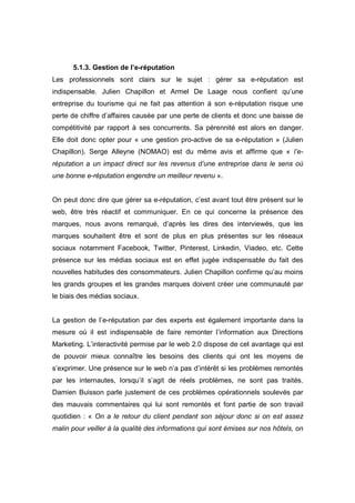 5.1.3. Gestion de l’e-réputation
Les professionnels sont clairs sur le sujet : gérer sa e-réputation est
indispensable. Julien Chapillon et Armel De Laage nous confient qu’une
entreprise du tourisme qui ne fait pas attention à son e-réputation risque une
perte de chiffre d’affaires causée par une perte de clients et donc une baisse de
compétitivité par rapport à ses concurrents. Sa pérennité est alors en danger.
Elle doit donc opter pour « une gestion pro-active de sa e-réputation » (Julien
Chapillon). Serge Alleyne (NOMAO) est du même avis et affirme que « l’e-
réputation a un impact direct sur les revenus d’une entreprise dans le sens où
une bonne e-réputation engendre un meilleur revenu ».


On peut donc dire que gérer sa e-réputation, c’est avant tout être présent sur le
web, être très réactif et communiquer. En ce qui concerne la présence des
marques, nous avons remarqué, d’après les dires des interviewés, que les
marques souhaitent être et sont de plus en plus présentes sur les réseaux
sociaux notamment Facebook, Twitter, Pinterest, Linkedin, Viadeo, etc. Cette
présence sur les médias sociaux est en effet jugée indispensable du fait des
nouvelles habitudes des consommateurs. Julien Chapillon confirme qu’au moins
les grands groupes et les grandes marques doivent créer une communauté par
le biais des médias sociaux.


La gestion de l’e-réputation par des experts est également importante dans la
mesure où il est indispensable de faire remonter l’information aux Directions
Marketing. L’interactivité permise par le web 2.0 dispose de cet avantage qui est
de pouvoir mieux connaître les besoins des clients qui ont les moyens de
s’exprimer. Une présence sur le web n’a pas d’intérêt si les problèmes remontés
par les internautes, lorsqu’il s’agit de réels problèmes, ne sont pas traités.
Damien Buisson parle justement de ces problèmes opérationnels soulevés par
des mauvais commentaires qui lui sont remontés et font partie de son travail
quotidien : « On a le retour du client pendant son séjour donc si on est assez
malin pour veiller à la qualité des informations qui sont émises sur nos hôtels, on
 