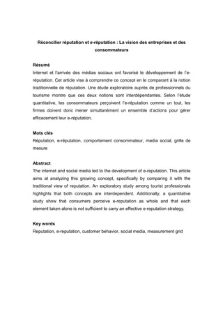 Réconcilier réputation et e-réputation : La vision des entreprises et des
                                  consommateurs


Résumé
Internet et l’arrivée des médias sociaux ont favorisé le développement de l’e-
réputation. Cet article vise à comprendre ce concept en le comparant à la notion
traditionnelle de réputation. Une étude exploratoire auprès de professionnels du
tourisme montre que ces deux notions sont interdépendantes. Selon l’étude
quantitative, les consommateurs perçoivent l’e-réputation comme un tout, les
firmes doivent donc mener simultanément un ensemble d’actions pour gérer
efficacement leur e-réputation.


Mots clés
Réputation, e-réputation, comportement consommateur, media social, grille de
mesure


Abstract
The internet and social media led to the development of e-reputation. This article
aims at analyzing this growing concept, specifically by comparing it with the
traditional view of reputation. An exploratory study among tourist professionals
highlights that both concepts are interdependent. Additionally, a quantitative
study show that consumers perceive e-reputation as whole and that each
element taken alone is not sufficient to carry an effective e-reputation strategy.


Key words
Reputation, e-reputation, customer behavior, social media, measurement grid
 