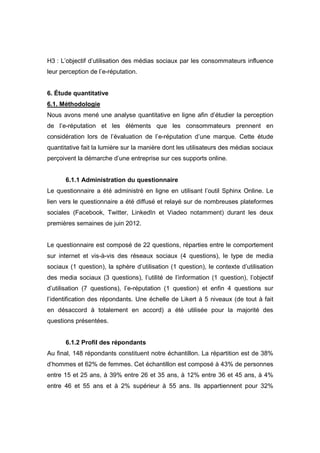H3 : L’objectif d’utilisation des médias sociaux par les consommateurs influence
leur perception de l’e-réputation.


6. Étude quantitative
6.1. Méthodologie
Nous avons mené une analyse quantitative en ligne afin d’étudier la perception
de l’e-réputation et les éléments que les consommateurs prennent en
considération lors de l’évaluation de l’e-réputation d’une marque. Cette étude
quantitative fait la lumière sur la manière dont les utilisateurs des médias sociaux
perçoivent la démarche d’une entreprise sur ces supports online.


      6.1.1 Administration du questionnaire
Le questionnaire a été administré en ligne en utilisant l’outil Sphinx Online. Le
lien vers le questionnaire a été diffusé et relayé sur de nombreuses plateformes
sociales (Facebook, Twitter, LinkedIn et Viadeo notamment) durant les deux
premières semaines de juin 2012.


Le questionnaire est composé de 22 questions, réparties entre le comportement
sur internet et vis-à-vis des réseaux sociaux (4 questions), le type de media
sociaux (1 question), la sphère d’utilisation (1 question), le contexte d’utilisation
des media sociaux (3 questions), l’utilité de l’information (1 question), l’objectif
d’utilisation (7 questions), l’e-réputation (1 question) et enfin 4 questions sur
l’identification des répondants. Une échelle de Likert à 5 niveaux (de tout à fait
en désaccord à totalement en accord) a été utilisée pour la majorité des
questions présentées.


      6.1.2 Profil des répondants
Au final, 148 répondants constituent notre échantillon. La répartition est de 38%
d’hommes et 62% de femmes. Cet échantillon est composé à 43% de personnes
entre 15 et 25 ans, à 39% entre 26 et 35 ans, à 12% entre 36 et 45 ans, à 4%
entre 46 et 55 ans et à 2% supérieur à 55 ans. Ils appartiennent pour 32%
 