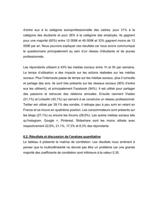 d’entre eux à la catégorie socioprofessionnelle des cadres, pour 31% à la
catégorie des étudiants et pour 26% à la catégorie des employés. Ils gagnent
pour une majorité (60%) entre 12 000€ et 48 000€ et 33% gagnent moins de 12
000€ par an. Nous pouvons expliquer ces résultats car nous avons communiqué
le questionnaire principalement au sein d’un réseau d’étudiants et de jeunes
professionnels.


Les répondants utilisent à 43% les médias sociaux entre 1h et 5h par semaine.
Le temps d’utilisation a des impacts sur les actions réalisées sur les médias
sociaux. Plus l’internaute passe de temps sur les médias sociaux, plus il consulte
et partage des avis. Ils sont très présents sur les réseaux sociaux (90% d’entre
eux les utilisent), et principalement Facebook (94%). Il est utilisé pour partager
des passions et retrouver des relations amicales. Ensuite viennent Viadeo
(51,1%) et LinkedIn (45,1%) qui servent à se construire un réseau professionnel.
Twitter est utilisé par 39,1% des sondés, il rattrape peu à peu sont en retard en
France et se trouve en quatrième position. Les consommateurs sont présents sur
les blogs (27,1%) ou encore les forums (28,6%). Les autres médias sociaux tels
qu’Instagram, Google +, Pinterest, Slideshare sont les moins utilisés avec
respectivement 22,6%, 21,1%, 17,3% et 8,3% des répondants.


6.2. Résultats et discussion de l’analyse quantitative
Le tableau 4 présente la matrice de corrélation. Les résultats nous amènent à
penser que la multicollinéarité ne devrait pas être un problème car une grande
majorité des coefficients de corrélation sont inférieurs à la valeur 0,30.
 