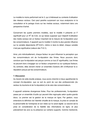 Le modèle le moins performant est le 3, qui s’intéressait au contexte d’utilisation
des réseaux sociaux. Ceci peut paraître surprenant car nous analysions ici la
consultation et le partage d’avis sur les medias sociaux, notamment dans une
perspective d’achat.


Concernant les quatre premiers modèles, seul le modèle 4 présente un F
significatif pour un R2 de 0,52, ce qui laisse supposer que l’objectif d’utilisation
des media sociaux est un facteur important de la mesure de l’e-réputation pour
les consommateurs. Il apparaît que le modèle 5 montre la plus grande influence
sur la variable dépendante (R2=0,61), même si dans le détail, chaque variable
n’est pas significative (valeurs des T<0.1).


Ainsi, pris individuellement, chaque facteur ne peut influencer la perception que
les consommateurs ont de l’e-réputation des firmes. Nous pouvons donc
conclure que l’e-réputation est perçue comme un tout (F significatifs). Les firmes
ne peuvent donc s’engager sur un facteur uniquement ou sur quelques facteurs.
Au contraire, elles doivent mener un ensemble d’actions afin d’influencer la e-
réputation perçue par les consommateurs.


7. Discussion
Au travers de cette double analyse, nous avons cherché à mieux appréhender le
concept d’e-réputation, que ce soit du point de vue des professionnels (du
secteur du tourisme et de l’e-réputation) et de celui des consommateurs.


Il apparaît certaines divergences fortes. Pour les professionnels, l’e-réputation
passe par un ensemble d’outils qui peuvent être regroupés selon quatre grands
blocs. Le premier est la gestion de la marque en ligne. Par gestion, nous
entendons la définition de l’identité virtuelle de la marque, la prise en compte de
la personnalité de l’entreprise et son relais sur le canal digital. Le second est la
prise en considération de la fiabilité des informations en ligne, et plus
précisément les avis ou la présence sur certains supports. Comme mentionné,
 