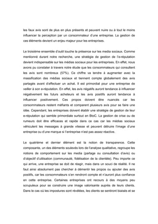 les faux avis sont de plus en plus présents et peuvent nuire ou à tout le moins
influencer la perception par un consommateur d’une entreprise. La gestion de
ces éléments devient un enjeu majeur pour les entreprises.


Le troisième ensemble d’outil touche la présence sur les media sociaux. Comme
mentionné durant notre recherche, une stratégie de gestion de l’e-réputation
devient indispensable sur les médias sociaux pour les entreprises. En effet, nous
avons pu constater à travers notre étude que les consommateurs qui consultent
les avis sont nombreux (57%). Ce chiffre va tendre à augmenter avec la
massification des médias sociaux et tiennent compte globalement des avis
partagés avant d’effectuer un achat. Il est primordial pour une entreprise de
veiller à son e-réputation. En effet, les avis négatifs auront tendance à influencer
négativement les futurs acheteurs et les avis positifs auront tendance à
influencer   positivement.   Ces    propos    doivent   être   nuancés    car   les
consommateurs restent méfiants et comparent plusieurs avis pour se faire une
idée. Cependant, les entreprises doivent établir une stratégie de gestion de leur
e-réputation qui semble primordiale surtout en BtoC. La gestion de crise ou de
rumeurs doit être efficaces et rapide dans ce cas car les médias sociaux
véhiculent les messages à grande vitesse et peuvent détruire l’image d’une
entreprise ou d’une marque si l’entreprise n’est pas assez réactive.


Le quatrième et dernier élément est la notion de transparence. Cette
composante, un des éléments soulevés lors de l’analyse qualitative, regroupe les
notions de comportement sur les media (partage ou consultation d’avis) ou
d’objectif d’utilisation (communauté, fidélisation de la clientèle). Peu importe ce
qui arrive, une entreprise se doit de réagir, mais dans un souci de réalité. Il ne
faut ainsi absolument pas chercher à démentir les propos ou ajouter des avis
positifs, car les consommateurs s’en rendront compte et n’auront plus confiance
en cette entreprise. Certaines entreprises ont recours à des moyens peu
scrupuleux pour se construire une image valorisante auprès de leurs clients.
Dans le cas où les impostures sont révélées, les clients se sentiront biaisés et se
 