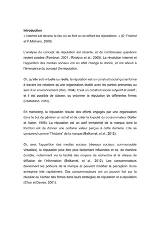 Introduction
« Internet est devenu le lieu où se font ou se défont les réputations. » (D .Frochot
et F.Molinaro, 2008).


L’analyse du concept de réputation est récente, et de nombreuses questions
restent posées (Fombrun, 2001 ; Rindova et al., 2005). La révolution internet et
l’apparition des medias sociaux ont en effet changé la donne, et ont abouti à
l’émergence du concept d’e-reputation.


Or, qu’elle soit virtuelle ou réelle, la réputation est un construit social qui se forme
à travers les relations qu’une organisation établit avec les parties prenantes au
sein d’un environnement (Rao, 1994). C’est un construit social subjectif et relatif ;
et il est possible de classer, ou ordonner la réputation de différentes firmes
(Castellano, 2010).


En marketing, la réputation résulte des efforts engagés par une organisation
dans le but de générer un achat et de créer la loyauté du consommateur (Keller
et Aaker, 1998). La réputation est un actif immatériel de la marque dont la
fonction est de donner une certaine valeur perçue à cette dernière. Elle se
comprend comme “l’histoire” de la marque (Belkamel, et al., 2012).


Or, avec l’apparition des medias sociaux (réseaux sociaux, communautés
virtuelles), la réputation peut être plus facilement influencée et ce, de manière
durable, notamment via la facilité des moyens de recherche et la vitesse de
diffusion de l’information (Belkamel, et al., 2012). Les consommateurs
deviennent les porteurs de la marque et peuvent modifier la perception d’une
entreprise très rapidement. Ces consommacteurs ont un pouvoir fort sur la
réussite ou l’echec des firmes dans leurs stratégies de réputation et e-réputation
(Chun et Davies, 2001).
 
