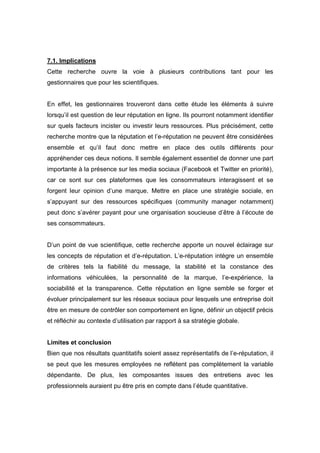 7.1. Implications
Cette recherche ouvre la voie à plusieurs contributions tant pour les
gestionnaires que pour les scientifiques.


En effet, les gestionnaires trouveront dans cette étude les éléments à suivre
lorsqu’il est question de leur réputation en ligne. Ils pourront notamment identifier
sur quels facteurs incister ou investir leurs ressources. Plus précisément, cette
recherche montre que la réputation et l’e-réputation ne peuvent être considérées
ensemble et qu’il faut donc mettre en place des outils différents pour
appréhender ces deux notions. Il semble également essentiel de donner une part
importante à la présence sur les media sociaux (Facebook et Twitter en priorité),
car ce sont sur ces plateformes que les consommateurs interagissent et se
forgent leur opinion d’une marque. Mettre en place une stratégie sociale, en
s’appuyant sur des ressources spécifiques (community manager notamment)
peut donc s’avérer payant pour une organisation soucieuse d’être à l’écoute de
ses consommateurs.


D’un point de vue scientifique, cette recherche apporte un nouvel éclairage sur
les concepts de réputation et d’e-réputation. L’e-réputation intègre un ensemble
de critères tels la fiabilité du message, la stabilité et la constance des
informations véhiculées, la personnalité de la marque, l’e-expérience, la
sociabilité et la transparence. Cette réputation en ligne semble se forger et
évoluer principalement sur les réseaux sociaux pour lesquels une entreprise doit
être en mesure de contrôler son comportement en ligne, définir un objectif précis
et réfléchir au contexte d’utilisation par rapport à sa stratégie globale.


Limites et conclusion
Bien que nos résultats quantitatifs soient assez représentatifs de l’e-réputation, il
se peut que les mesures employées ne reflètent pas complètement la variable
dépendante. De plus, les composantes issues des entretiens avec les
professionnels auraient pu être pris en compte dans l’étude quantitative.
 