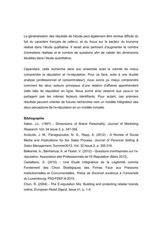 La généralisation des résultats de l’étude peut également être rendue difficile du
fait du caractère français de celle-ci, et du focus sur le secteur du tourisme
réalisé dans l’étude qualitative. Il serait ainsi pertinent d’augmenter le nombre
d’entretiens réalisés et le nombre de questions afin de valider les dimensions
étudiées dans l’étude quantitative.


Cependant, cette recherche dans son ensemble avait la volonté de mieux
comprendre la réputation et l’e-réputation. Pour ce faire, suite à une double
analyse (professionnel et consommateur), nous avons pu mieux comprendre
comment les deux acteurs principaux d’une relation d’affaires appréhendent
cette idée de réputation en ligne. Nous avons ainsi observé que ceux-ci ne
partagent pas les mêmes facteurs identifiants. Pour autant, ces premiers
résultats peuvent orienter de futures recherches vers un modèle intégrateur des
deux perceptions de l’e-réputation en un modèle complet.


Bibliographie
Aaker, J.L. (1997) - Dimensions of Brand Personality, Journal of Marketing
Research, Vol. 34 Issue 3, p. 347-356.
Andzulis, J. M., Panagopoulos, N. G., Rapp, A. (2012) - A Review of Social
Media and Implications for the Sales Process, Journal of Personal Selling &
Sales Management, Summer2012, Vol. 32 Issue 2, p. 305-316.
Belkamel, A., Benhamza, A. et Texier, V. (2012) - Questions d’entreprises sur l’e-
réputation, Association des Professionnels de l’E-Reputation (Mars 2012).
Castellano, S. (2010) - Une Etude Intégratrice de la Légitimité comme
Fondement     des   Choix   Stratégiques   des      Firmes   Face   aux   Pressions
Institutionnelles et Concurrentielles, Thèse de Doctorat soutenue à l’Université
du Luxembourg, PhD-FDEF-6-2010.
Chun, R. (2004) - The E-reputation Mix: Building and protecting retailer brands
online, European Retail Digest, Issue 41, p. 1-4.
 