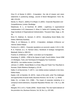 Chun R. et Davies G (2001) - E-reputation : the role of mission and vision
statements in positioning strategy, Journal of Brand Management, Vol.8, No.
4&5, 315-333.
Davies, G., Rosa C., daSilva, R. & Roper, S. (2003) - Corporate Reputation and
Competitiveness, London: Routledge.
Deephouse, D. L., et Suchman, M. (2008) - Legitimacy in organizational
institutionalism. In R. Greenwood, C. Oliver, K. Sahlin & R. Suddaby (Eds.), The
Sage handbook of Organizational Institutionalism, Thousand Oaks: Sage, p. 49-
76.
Divol, R., Edelman, D., Sarrazin, H. (2012) - Demystifying Social Media, 2nd
Edition, McKinsey Quarterly.
Fillias, E. et Villeneuve, A. (2010) - E-réputation, stratégies d’influence sur
Internet, Edition Ellipse
Fombrun,C.J. (2001) - Corporate reputations as economic assets, In M. A. Hitt,
R. E. Freeman, et J. S. Harrison (Eds.), Handbook of strategic management,
Blackwell: Oxford, p. 289-312.
Frochot, D. et Molinaro, F. (2008) - Livre blanc sur l’e-réputation
Greenberg, P. (2009) - CRM at the Speed of Light, Fourth Edition: Social CRM
2.0 Strategies, Tools, and Techniques for Engaging Your Customers.
IAB (2010) - Les médias sociaux, Livre Blanc.
Johnson, C. (2009) - Social Media in a Crisis: Blog and Tweet Your Way Back to
Success, Public Relations Strategist, p. 23–24.
Kabla, H. et Gourvennec, Y. (2011) - Les médias sociaux expliqués à mon boss,
Edition Kawa.
Kaplan, A.M. et Haenlein, M. (2010) - Users of the world, unite! The challenges
and opportunities of social media, Business Horizons, Vol. 53, No. 1, p. 59-68.
Keller, K.L. et Aaker, D.A. (1998) - The impact of corporate marketing on a
company's brand extensions, Corporate Reputation Review, Vol. 1, No. 4, p. 356
– 378.
Mangold, W.G. et D.J. Faulds (2009) - Social media: The new hybrid element of
the promotion mix, Business Horizons, Vol. 52, No. 4, p. 357-365.
 