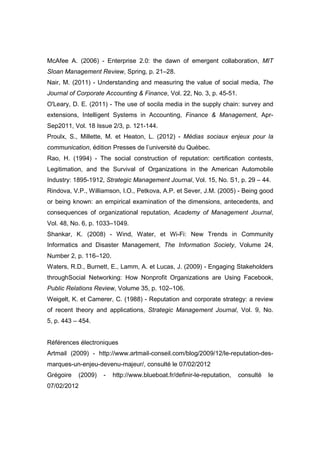 McAfee A. (2006) - Enterprise 2.0: the dawn of emergent collaboration, MIT
Sloan Management Review, Spring, p. 21–28.
Nair, M. (2011) - Understanding and measuring the value of social media, The
Journal of Corporate Accounting & Finance, Vol. 22, No. 3, p. 45-51.
O'Leary, D. E. (2011) - The use of socila media in the supply chain: survey and
extensions, Intelligent Systems in Accounting, Finance & Management, Apr-
Sep2011, Vol. 18 Issue 2/3, p. 121-144.
Proulx, S., Millette, M. et Heaton, L. (2012) - Médias sociaux enjeux pour la
communication, édition Presses de l’université du Québec.
Rao, H. (1994) - The social construction of reputation: certification contests,
Legitimation, and the Survival of Organizations in the American Automobile
Industry: 1895-1912, Strategic Management Journal, Vol. 15, No. S1, p. 29 – 44.
Rindova, V.P., Williamson, I.O., Petkova, A.P. et Sever, J.M. (2005) - Being good
or being known: an empirical examination of the dimensions, antecedents, and
consequences of organizational reputation, Academy of Management Journal,
Vol. 48, No. 6, p. 1033–1049.
Shankar, K. (2008) - Wind, Water, et Wi-Fi: New Trends in Community
Informatics and Disaster Management, The Information Society, Volume 24,
Number 2, p. 116–120.
Waters, R.D., Burnett, E., Lamm, A. et Lucas, J. (2009) - Engaging Stakeholders
throughSocial Networking: How Nonprofit Organizations are Using Facebook,
Public Relations Review, Volume 35, p. 102–106.
Weigelt, K. et Camerer, C. (1988) - Reputation and corporate strategy: a review
of recent theory and applications, Strategic Management Journal, Vol. 9, No.
5, p. 443 – 454.


Références électroniques
Artmail (2009) - http://www.artmail-conseil.com/blog/2009/12/le-reputation-des-
marques-un-enjeu-devenu-majeur/, consulté le 07/02/2012
Grégoire   (2009)   -   http://www.blueboat.fr/definir-le-reputation,   consulté   le
07/02/2012
 