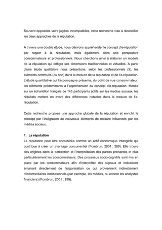 Souvent opposées voire jugées incompatibles, cette recherche vise à réconcilier
les deux approches de la réputation.


A travers une double étude, nous désirons appréhender le concept d’e-réputation
par   rappor   à   la   réputation,   mais   également   dans   une    perspective
consommateurs et professionnels. Nous cherchons ainsi à élaborer un modèle
de la réputation qui intègre ses dimensions traditionnelles et virtuelles. A partir
d’une étude qualitative nous présentons, selon les professionnels (9), les
éléments communs (ou non) dans la mesure de la réputation et de l’e-réputation.
L’étude quantitative qui l’accompagne présente, du point de vue consommateur,
les éléments prédominants à l’appréhension du concept d’e-réputation. Menée
sur un échantillon français de 148 participants actifs sur les medias sociaux, les
résultats mettent en avant des différences notables dans la mesure de l’e-
réputation.


Cette recherche propose une approche globale de la réputation et enrichit le
concept par l’intégration de nouveaux éléments de mesure influencés par les
médias sociaux.


1. La réputation
La réputation peut être considérée comme un actif économique intangible qui
contribue à créer un avantage concurrentiel (Fombrun, 2001 : 289). Elle trouve
des origines dans la perception et l’interprétation des parties prenantes et plus
particulièrement les consommateurs. Des processus socio-cognitifs sont mis en
place par les consommateurs afin d’interpréter des signaux et indications
émanant directement de l’organisation ou qui proviennent indirectement
d’intermédiaires institutionnels (par exemple, les médias, ou encore les analystes
financiers) (Fombrun, 2001 : 289).
 