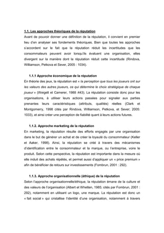 1.1. Les approches théoriques de la réputation
Avant de pouvoir donner une définition de la réputation, il convient en premier
lieu d’en analyser ses fondements théoriques. Bien que toutes les approches
s’accordent sur le fait que la réputation réduit les incertitudes que les
consommateurs peuvent avoir lorsqu’ils évaluent une organisation, elles
divergent sur la manière dont la réputation réduit cette incertitude (Rindova,
Williamson, Petkova et Sever, 2005 : 1034).


   1.1.1 Approche économique de la réputation
En théorie des jeux, la réputation est « la perception que tous les joueurs ont sur
les valeurs des autres joueurs, ce qui détermine le choix stratégique de chaque
joueur » (Weigelt et Camerer, 1988 :443). La réputation consiste donc pour les
organisations, à utiliser leurs actions passées pour signaler aux parties
prenantes    leurs   caractéristiques   (attributs,   qualités)   réelles   (Clark   et
Montgomerry, 1998 cités par Rindova, Williamson, Petkova, et Sever; 2005:
1033), et ainsi créer une perception de fiabilité quant à leurs actions futures.


   1.1.2. Approche marketing de la réputation
En marketing, la réputation résulte des efforts engagés par une organisation
dans le but de générer un achat et de créer la loyauté du consommateur (Keller
et Aaker, 1998). Ainsi, la réputation se créé à travers des mécanismes
d’identification entre le consommateur et la marque, ou l’entreprise, voire le
produit. Selon cette perspective, la réputation est importante dans la mesure où
elle induit des achats répétés, et permet aussi d’appliquer un « price premium »
afin de bénéficier de retours sur investissements (Fombrun, 2001 : 292).


   1.1.3. Approche organisationnelle (éthique) de la réputation
Selon l’approche organisationnelle/éthique, la réputation émane de la culture et
des valeurs de l’organisation (Albert et Whetten, 1985; cités par Fombrun, 2001 :
292), notamment en utilisant un logo, une marque. La réputation est donc un
« fait social » qui cristallise l’identité d’une organisation, notamment à travers
 
